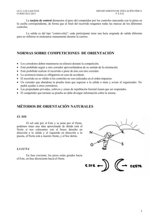 I.E.S. LAS LAGUNAS                                                 DEPARTAMENTO DE EDUCACIÓN FÍSICA
CURSO 2012-2013                                                                3º E.S.O.

         La tarjeta de control demuestra el paso del competidor por los controles marcando con la pinza en
la casilla correspondiente, de forma que al final del recorrido tengamos todas las marcas de los diferentes
controles.

        La salida es del tipo “contra-reloj”: cada participante tiene una hora asignada de salida diferente
para no influirse ni molestarse mutuamente durante la carrera.




NORMAS SOBRE COMPETICIONES DE ORIENTACIÓN

• Los corredores deben mantenerse en silencio durante la competición.
• Está prohibido seguir a otro corredor aprovechándose de su sentido de la orientación.
• Está prohibido realizar el recorrido o parte de éste con otro corredor.
• La asistencia mutua es obligatoria en caso de accidente.
• El recorrido no es válido si los controles no son realizados en el orden impuesto.
• Un corredor que abandone la prueba tiene que regresar a la salida o meta y avisar al organizador. No
  podrá ayudar a otros corredores.
• Las propiedades privadas, cultivos y zonas de repoblación forestal tienen que ser respetados.
• El competidor que termine su prueba no debe divulgar información sobre la misma.



MÉTODOS DE ORIENTACIÓN NATURALES

EL SOL

        El sol sale por el Este y se pone por el Oeste,
podemos tener una idea aproximada de dónde está el
Norte si nos colocamos con el brazo derecho en
dirección a la salida y el izquierdo en dirección a la
puesta, el Norte está a nuestro frente, y el Sur detrás.



LA LUNA

         En fase creciente, los picos están girados hacia
el Este, en fase decreciente hacia el Oeste.




                                                                                                         3
 