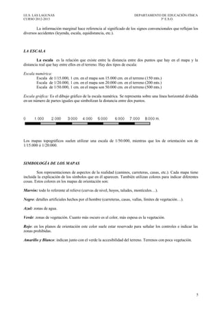 I.E.S. LAS LAGUNAS                                                    DEPARTAMENTO DE EDUCACIÓN FÍSICA
CURSO 2012-2013                                                                   3º E.S.O.

        La información marginal hace referencia al significado de los signos convencionales que reflejan los
diversos accidentes (leyenda, escala, equidistancia, etc.).



LA ESCALA

        La escala es la relación que existe entre la distancia entre dos puntos que hay en el mapa y la
distancia real que hay entre ellos en el terreno. Hay dos tipos de escala:

Escala numérica:
       Escala de 1/15.000, 1 cm. en el mapa son 15.000 cm. en el terreno (150 mts.)
       Escala de 1/20.000, 1 cm. en el mapa son 20.000 cm. en el terreno (200 mts.)
       Escala de 1/50.000, 1 cm. en el mapa son 50.000 cm. en el terreno (500 mts.)

Escala gráfica: Es el dibujo gráfico de la escala numérica. Se representa sobre una línea horizontal dividida
en un número de partes iguales que simbolizan la distancia entre dos puntos.




Los mapas topográficos suelen utilizar una escala de 1/50.000, mientras que los de orientación son de
1/15.000 ó 1/20.000.



SIMBOLOGÍA DE LOS MAPAS

        Son representaciones de aspectos de la realidad (caminos, carreteras, casas, etc.). Cada mapa tiene
incluida la explicación de los símbolos que en él aparecen. También utilizan colores para indicar diferentes
cosas. Estos colores en los mapas de orientación son:

Marrón: todo lo referente al relieve (curvas de nivel, hoyos, taludes, montículos…).

Negro: detalles artificiales hechos por el hombre (carreteras, casas, vallas, límites de vegetación…).

Azul: zonas de agua.

Verde: zonas de vegetación. Cuanto más oscuro es el color, más espesa es la vegetación.

Rojo: en los planos de orientación este color suele estar reservado para señalar los controles e indicar las
zonas prohibidas.

Amarillo y Blanco: indican junto con el verde la accesibilidad del terreno. Terrenos con poca vegetación.




                                                                                                            5
 