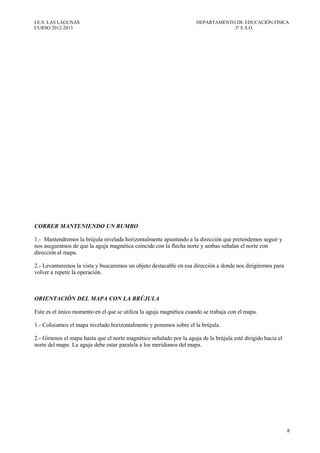 I.E.S. LAS LAGUNAS                                                   DEPARTAMENTO DE EDUCACIÓN FÍSICA
CURSO 2012-2013                                                                  3º E.S.O.




CORRER MANTENIENDO UN RUMBO

1.- Mantendremos la brújula nivelada horizontalmente apuntando a la dirección que pretendemos seguir y
nos aseguramos de que la aguja magnética coincide con la flecha norte y ambas señalan el norte con
dirección al mapa.

2.- Levantaremos la vista y buscaremos un objeto destacable en esa dirección a donde nos dirigiremos para
volver a repetir la operación.



ORIENTACIÓN DEL MAPA CON LA BRÚJULA

Este es el único momento en el que se utiliza la aguja magnética cuando se trabaja con el mapa.

1.- Colocamos el mapa nivelado horizontalmente y ponemos sobre el la brújula.

2.- Giramos el mapa hasta que el norte magnético señalado por la aguja de la brújula esté dirigido hacia el
norte del mapa. La aguja debe estar paralela a los meridianos del mapa.




                                                                                                              8
 