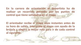 En la carrera de orientación el deportista ha de
realizar un recorrido pasando por los puntos de
control que tiene señalados en el mapa.
El orientador recibe el mapa unos instantes antes de
su hora de salida, interpreta el mapa con ayuda de la
brújula y elegirá la mejor ruta para ir de cada control
al siguiente.
 