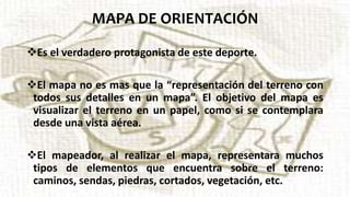 MAPA DE ORIENTACIÓN
Es el verdadero protagonista de este deporte.
El mapa no es mas que la “representación del terreno con
todos sus detalles en un mapa”. El objetivo del mapa es
visualizar el terreno en un papel, como si se contemplara
desde una vista aérea.
El mapeador, al realizar el mapa, representara muchos
tipos de elementos que encuentra sobre el terreno:
caminos, sendas, piedras, cortados, vegetación, etc.
 