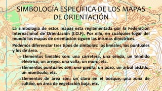 SIMBOLOGÍA ESPECÍFICA DE LOS MAPAS
DE ORIENTACIÓN
La simbología de estos mapas esta reglamentada por la Federación
Internacional de Orientación (I.O.F). Por ello, en cualquier lugar del
mundo los mapas de orientación siguen las mismas directrices.
Podemos diferenciar tres tipos de símbolos: los lineales, los puntuales
y los de área.
o Elementos lineales son: una carretera, una senda, un tendido
eléctrico, un arroyo, una valla, un muro, etc.
oElementos puntuales son: una piedra, un pozo, un árbol aislado,
un montículo, etc.
oElementos de área son: un claro en el bosque, una zona de
cultivo, un área de vegetación baja, etc.
 