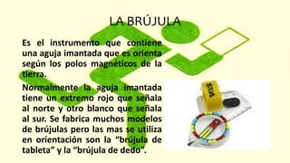 LA BRÚJULA
Es el instrumento que contiene
una aguja imantada que es orienta
según los polos magnéticos de la
tierra.
Normalmente la aguja imantada
tiene un extremo rojo que señala
al norte y otro blanco que señala
al sur. Se fabrica muchos modelos
de brújulas pero las mas se utiliza
en orientación son la “brújula de
tableta” y la “brújula de dedo”.
 