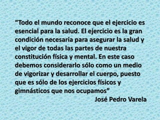 “Todo el mundo reconoce que el ejercicio es
esencial para la salud. El ejercicio es la gran
condición necesaria para asegurar la salud y
el vigor de todas las partes de nuestra
constitución física y mental. En este caso
debemos considerarlo sólo como un medio
de vigorizar y desarrollar el cuerpo, puesto
que es sólo de los ejercicios físicos y
gimnásticos que nos ocupamos”
José Pedro Varela
 