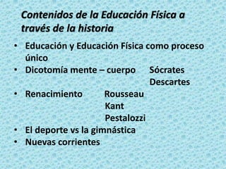 • Educación y Educación Física como proceso
único
• Dicotomía mente – cuerpo Sócrates
Descartes
• Renacimiento Rousseau
Kant
Pestalozzi
• El deporte vs la gimnástica
• Nuevas corrientes
Contenidos de la Educación Física a
través de la historia
 