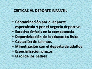 CRÍTICAS AL DEPORTE INFANTIL
• Contaminación por el deporte
espectáculo y por el negocio deportivo
• Excesivo énfasis en la competencia
• Deportivización de la educación física
• Captación de talentos
• Mimetización con el deporte de adultos
• Especialización precoz
• El rol de los padres
 