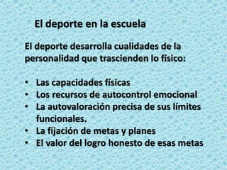 El deporte en la escuela
El deporte desarrolla cualidades de la
personalidad que trascienden lo físico:
• Las capacidades físicas
• Los recursos de autocontrol emocional
• La autovaloración precisa de sus límites
funcionales.
• La fijación de metas y planes
• El valor del logro honesto de esas metas
 