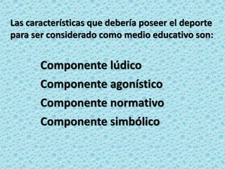Las características que debería poseer el deporte
para ser considerado como medio educativo son:
Componente lúdico
Componente agonístico
Componente normativo
Componente simbólico
 