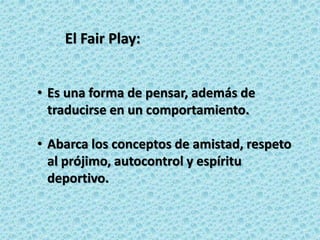• Es una forma de pensar, además de
traducirse en un comportamiento.
• Abarca los conceptos de amistad, respeto
al prójimo, autocontrol y espíritu
deportivo.
El Fair Play:
 