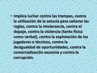 • Implica luchar contra las trampas, contra
la utilización de la astucia para saltarse las
reglas, contra la intolerancia, contra el
dopaje, contra la violencia (tanto física
como verbal), contra la explotación de los
jugadores o técnicos, contra la
desigualdad de oportunidades, contra la
comercialización excesiva y contra la
corrupción.
 
