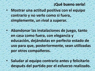 • Mostrar una actitud positiva con el equipo
contrario y no verlo como si fuera,
simplemente, un rival a superar.
• Abandonar las instalaciones de juego, tanto
en casa como fuera, con elegancia y
educación, dejándolas en perfecto estado de
uso para que, posteriormente, sean utilizadas
por otros compañeros.
• Saludar al equipo contrario antes y felicitarlo
después del partido por el esfuerzo realizado.
¡Qué bueno sería!
 