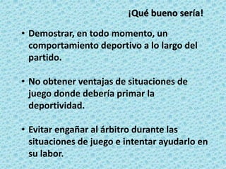 • Demostrar, en todo momento, un
comportamiento deportivo a lo largo del
partido.
• No obtener ventajas de situaciones de
juego donde debería primar la
deportividad.
• Evitar engañar al árbitro durante las
situaciones de juego e intentar ayudarlo en
su labor.
¡Qué bueno sería!
 