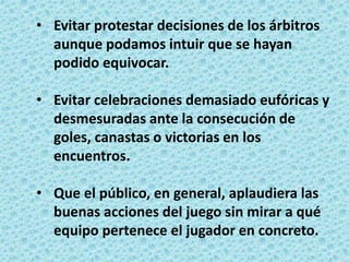 • Evitar protestar decisiones de los árbitros
aunque podamos intuir que se hayan
podido equivocar.
• Evitar celebraciones demasiado eufóricas y
desmesuradas ante la consecución de
goles, canastas o victorias en los
encuentros.
• Que el público, en general, aplaudiera las
buenas acciones del juego sin mirar a qué
equipo pertenece el jugador en concreto.
 