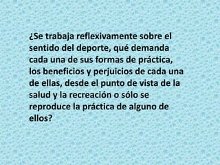 ¿Se trabaja reflexivamente sobre el
sentido del deporte, qué demanda
cada una de sus formas de práctica,
los beneficios y perjuicios de cada una
de ellas, desde el punto de vista de la
salud y la recreación o sólo se
reproduce la práctica de alguno de
ellos?
 