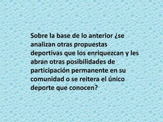 Sobre la base de lo anterior ¿se
analizan otras propuestas
deportivas que los enriquezcan y les
abran otras posibilidades de
participación permanente en su
comunidad o se reitera el único
deporte que conocen?
 