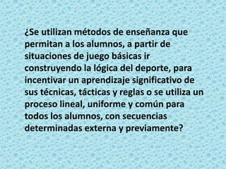 ¿Se utilizan métodos de enseñanza que
permitan a los alumnos, a partir de
situaciones de juego básicas ir
construyendo la lógica del deporte, para
incentivar un aprendizaje significativo de
sus técnicas, tácticas y reglas o se utiliza un
proceso lineal, uniforme y común para
todos los alumnos, con secuencias
determinadas externa y previamente?
 