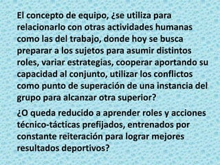 El concepto de equipo, ¿se utiliza para
relacionarlo con otras actividades humanas
como las del trabajo, donde hoy se busca
preparar a los sujetos para asumir distintos
roles, variar estrategias, cooperar aportando su
capacidad al conjunto, utilizar los conflictos
como punto de superación de una instancia del
grupo para alcanzar otra superior?
¿O queda reducido a aprender roles y acciones
técnico-tácticas prefijados, entrenados por
constante reiteración para lograr mejores
resultados deportivos?
 