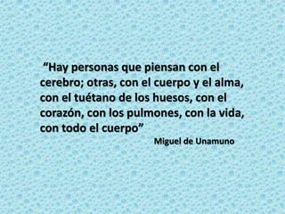 “Hay personas que piensan con el
cerebro; otras, con el cuerpo y el alma,
con el tuétano de los huesos, con el
corazón, con los pulmones, con la vida,
con todo el cuerpo”
Miguel de Unamuno
 
