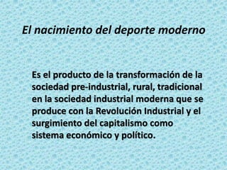 El nacimiento del deporte moderno
Es el producto de la transformación de la
sociedad pre-industrial, rural, tradicional
en la sociedad industrial moderna que se
produce con la Revolución Industrial y el
surgimiento del capitalismo como
sistema económico y político.
 