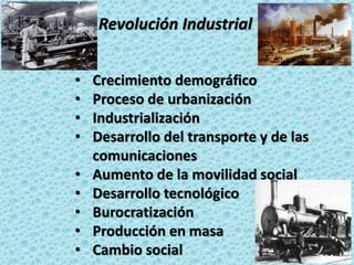 La Revolución Industrial
• Crecimiento demográfico
• Proceso de urbanización
• Industrialización
• Desarrollo del transporte y de las
comunicaciones
• Aumento de la movilidad social
• Desarrollo tecnológico
• Burocratización
• Producción en masa
• Cambio social
 