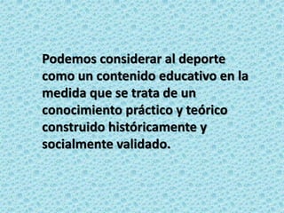 Podemos considerar al deporte
como un contenido educativo en la
medida que se trata de un
conocimiento práctico y teórico
construido históricamente y
socialmente validado.
 