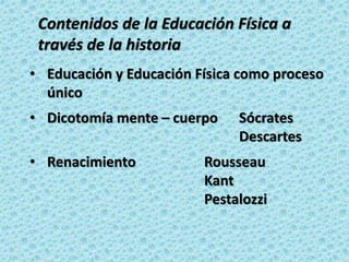 • Educación y Educación Física como proceso
único
• Dicotomía mente – cuerpo Sócrates
Descartes
• Renacimiento Rousseau
Kant
Pestalozzi
Contenidos de la Educación Física a
través de la historia
 