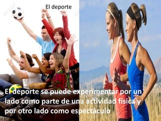 El deporte
El deporte se puede experimentar por un
lado como parte de una actividad física y
por otro lado como espectáculo
 