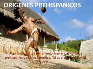 ORIGENES PREHISPANICOS
Algunos deportes tienen un origen en las culturas
prehispánicas de Mesoamérica. Tal es el caso del pok ta
pok.
 