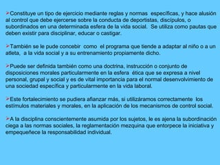 Constituye un tipo de ejercicio mediante reglas y normas específicas, y hace alusión
al control que debe ejercerse sobre la conducta de deportistas, discípulos, o
subordinados en una determinada esfera de la vida social. Se utiliza como pautas que
deben existir para disciplinar, educar o castigar.
También se le pude concebir como el programa que tiende a adaptar al niño o a un
atleta, a la vida social y a su entrenamiento propiamente dicho.
Puede ser definida también como una doctrina, instrucción o conjunto de
disposiciones morales particularmente en la esfera ética que se expresa a nivel
personal, grupal y social y es de vital importancia para el normal desenvolvimiento de
una sociedad específica y particularmente en la vida laboral.
Este fortalecimiento se pudiera afianzar más, si utilizáramos correctamente los
estímulos materiales y morales, en la aplicación de los mecanismos de control social.
A la disciplina conscientemente asumida por los sujetos, le es ajena la subordinación
ciega a las normas sociales, la reglamentación mezquina que entorpece la iniciativa y
empequeñece la responsabilidad individual.
 