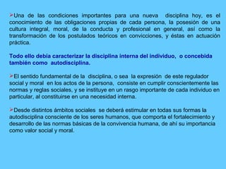 Una de las condiciones importantes para una nueva disciplina hoy, es el
conocimiento de las obligaciones propias de cada persona, la posesión de una
cultura integral, moral, de la conducta y profesional en general, así como la
transformación de los postulados teóricos en convicciones, y éstas en actuación
práctica.
Todo ello debía caracterizar la disciplina interna del individuo, o concebida
también como autodisciplina.
El sentido fundamental de la disciplina, o sea la expresión de este regulador
social y moral en los actos de la persona, consiste en cumplir conscientemente las
normas y reglas sociales, y se instituye en un rasgo importante de cada individuo en
particular, al constituirse en una necesidad interna.
Desde distintos ámbitos sociales se deberá estimular en todas sus formas la
autodisciplina consciente de los seres humanos, que comporta el fortalecimiento y
desarrollo de las normas básicas de la convivencia humana, de ahí su importancia
como valor social y moral.
 