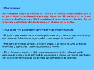 1.2 La cohesión
Por cohesión puede entenderse la unión o el enlace imprescindible que le
propicia fuerza a un determinado equipo deportivo. Sin contar con un valor
como la cohesión es muy difícil la existencia de un deporte colectivo. Su no
presencia posibilitaría el individualismo en el accionar deportivo.
1.3 La patria y el patriotismo como valor y sentimiento humano
Por patria puede entenderse el medio político social y cultural en que vive y trabaja
una población determinada; lugar, ciudad o país en que se ha nacido.
Por patria se concibe también, la nación propia, y se revela la suma de bienes
materiales y espirituales, presentes, pasados y futuros.
Es un fenómeno social complejo que envuelve un conjunto heterogéneo de
aspectos de la vida y de la actividad de la sociedad, e incluye los valores espirituales
con que se han familiarizado las distintas concentraciones de personas.
 