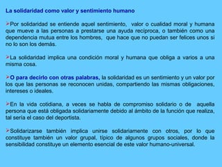 La solidaridad como valor y sentimiento humano
Por solidaridad se entiende aquel sentimiento, valor o cualidad moral y humana
que mueve a las personas a prestarse una ayuda recíproca, o también como una
dependencia mutua entre los hombres, que hace que no puedan ser felices unos si
no lo son los demás.
La solidaridad implica una condición moral y humana que obliga a varios a una
misma cosa.
O para decirlo con otras palabras, la solidaridad es un sentimiento y un valor por
los que las personas se reconocen unidas, compartiendo las mismas obligaciones,
intereses o ideales.
En la vida cotidiana, a veces se habla de compromiso solidario o de aquella
persona que está obligada solidariamente debido al ámbito de la función que realiza,
tal sería el caso del deportista.
Solidarizarse también implica unirse solidariamente con otros, por lo que
constituye también un valor grupal, típico de algunos grupos sociales, donde la
sensibilidad constituye un elemento esencial de este valor humano-universal.
 