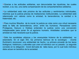 Gracias a las actitudes solidarias, son denunciadas las injusticias, las cuales
reciben, a su vez, una cierta compensación de los comportamientos solidarios.
La solidaridad está más próxima de las actitudes y sentimientos individuales,
mientras que la justicia precisa de mediaciones institucionales. La solidaridad está
relacionada con valores como la amistad, la benevolencia, la caridad o la
fraternidad, etc.
Para muchos filósofos de la moral, la justicia es vista como una virtud necesaria
dada la falta de benevolencia, amor, entre los humanos. Pensadores como
Protágoras, Epicuro o Hobbes entienden la justicia como una convención
indispensable para poner fin al egoísmo humano. Aristóteles considera que la
amistad es más necesaria que la justicia.
Solo los socialistas utópicos y los anarquistas hicieron de la solidaridad su
estandarte. En el siglo XIX, los primeros teóricos de la sociología (Conte
Durkheim) reconocen una solidaridad de hecho. La primera procede de los lazos
biológicos, históricos y culturales que unen al individuo con su pasado. La segunda
consiste en la obligación moral derivada de tales lazos, por lo cual todo individuo
debe actuar en beneficio de la sociedad.
 