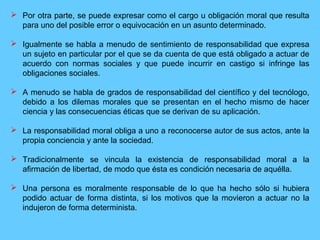  Por otra parte, se puede expresar como el cargo u obligación moral que resulta
para uno del posible error o equivocación en un asunto determinado.
 Igualmente se habla a menudo de sentimiento de responsabilidad que expresa
un sujeto en particular por el que se da cuenta de que está obligado a actuar de
acuerdo con normas sociales y que puede incurrir en castigo si infringe las
obligaciones sociales.
 A menudo se habla de grados de responsabilidad del científico y del tecnólogo,
debido a los dilemas morales que se presentan en el hecho mismo de hacer
ciencia y las consecuencias éticas que se derivan de su aplicación.
 La responsabilidad moral obliga a uno a reconocerse autor de sus actos, ante la
propia conciencia y ante la sociedad.
 Tradicionalmente se vincula la existencia de responsabilidad moral a la
afirmación de libertad, de modo que ésta es condición necesaria de aquélla.
 Una persona es moralmente responsable de lo que ha hecho sólo si hubiera
podido actuar de forma distinta, si los motivos que la movieron a actuar no la
indujeron de forma determinista.
 