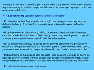 Aunque el término ha referido por antonomasia a los sujetos individuales, puede
argumentarse que existen responsabilidades colectivas (por ejemplo, ante las
generaciones futuras).
1.12 El optimismo (del latín optimus, lo mejor o lo óptimo)
En el quehacer filosófico este término surgió para designar la concepción que
defiende Leibniz y otros filósofos, que atribuye al universo la mayor perfección
posible.
El optimismo es un valor moral y político de profunda implicación espiritual que
caracteriza a distintos ámbitos profesionales y humanos y constituye una propensión
a juzgar y ver las cosas en el aspecto más favorable posible.
En un sentido más amplio, se puede definir como la actitud de una persona con
respecto a la organización social o a la vida en general, que solo se fija en lo bueno,
y se muestra esperanzado en lo que se refiere a la marcha de la evolución social.
Habitualmente se ha utilizado este concepto para designar el estado de ánimo de
aquellos que ven siempre lo mejor de todos los sucesos o acontecimientos, o están
siempre dispuestos a considerar las cosas desde su lado más positivo y favorable.
En este sentido se opone al pesimismo.
 