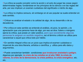 La crítica se puede concebir como la acción o el acto de juzgar las cosas según
determinadas reglas; fundándose en los principios de la ciencia o en las reglas del
arte, por eso implican un examen cuidadoso del significado o mérito de algo.
La crítica no implica censura, sin embargo en el uso popular se suele entender en
este sentido.
Criticar es analizar el estado o la calidad de algo, de su desarrollo o de su
decadencia.
Por crítica en este sentido se entiende el análisis, el juicio, la opinión, y la
apreciación que una persona hace de algo, por eso se dice: fulano o mengano
ejerce la crítica, que posee un valor positivo, pero que socialmente algunas
personas le asignan un sentido negativo, así el término criticón se utiliza para
caracterizar a aquel que critica todo por hábito.
En sentido integral crítico es un juicio que implica el examen cuidadoso e
imparcial de una obra literaria, artística o científica, y utiliza para ello datos y
argumentos.
Puede caracterizar también condiciones que involucran ansiedad o peligro,
digamos por ejemplo: la crisis de los misiles en el año 1962, la crisis de
valores, la crisis de la democracia, la crisis política, la crisis energética, etc.
etc.
 
