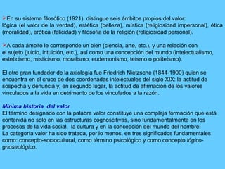En su sistema filosófico (1921), distingue seis ámbitos propios del valor:
lógica (el valor de la verdad), estética (belleza), mística (religiosidad impersonal), ética
(moralidad), erótica (felicidad) y filosofía de la religión (religiosidad personal).
A cada ámbito le corresponde un bien (ciencia, arte, etc.), y una relación con
el sujeto (juicio, intuición, etc.), así como una concepción del mundo (intelectualismo,
esteticismo, misticismo, moralismo, eudemonismo, teísmo o politeísmo).
El otro gran fundador de la axiología fue Friedrich Nietzsche (1844-1900) quien se
encuentra en el cruce de dos coordenadas intelectuales del siglo XIX: la actitud de
sospecha y denuncia y, en segundo lugar, la actitud de afirmación de los valores
vinculados a la vida en detrimento de los vinculados a la razón.
Mínima historia del valor
El término designado con la palabra valor constituye una compleja formación que está
contenida no solo en las estructuras cognoscitivas, sino fundamentalmente en los
procesos de la vida social, la cultura y en la concepción del mundo del hombre:
La categoría valor ha sido tratada, por lo menos, en tres significados fundamentales
como: concepto-sociocultural, como término psicológico y como concepto lógico-
gnoseológico.
 