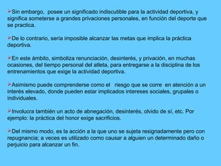 Sin embargo, posee un significado indiscutible para la actividad deportiva, y
significa someterse a grandes privaciones personales, en función del deporte que
se practica.
De lo contrario, sería imposible alcanzar las metas que implica la práctica
deportiva.
En este ámbito, simboliza renunciación, desinterés, y privación, en muchas
ocasiones, del tiempo personal del atleta, para entregarse a la disciplina de los
entrenamientos que exige la actividad deportiva.
Asimismo puede comprenderse como el riesgo que se corre en atención a un
interés elevado, donde pueden estar implicados intereses sociales, grupales o
individuales.
Involucra también un acto de abnegación, desinterés, olvido de sí, etc. Por
ejemplo: la práctica del honor exige sacrificios.
Del mismo modo, es la acción a la que uno se sujeta resignadamente pero con
repugnancia; a veces es utilizado como causar a alguien un determinado daño o
perjuicio para alcanzar un fin.
 