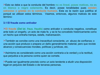 Esto se debe a que la conducta del hombre no es lineal, posee matices, no es
en blanco o negro solamente. Es decir, posee tonalidades pues existen
extravíos o grietas en la conducta humana. Esta es la razón que justifica el
porqué se utilizan estos términos. Veamos, entonces, algunos matices de este
término:
3.1 El fraude como antivalor
El fraude (Del lat. fraus, fraudis) como antivalor o conducta negativa, constituye
ante todo un engaño, un acto de mala fe, y se le ha concebido históricamente como
un hecho que entraña trampa, estafa, malversación.
También se concibe como una inexactitud consciente, un abuso de confianza; o
una acción que produce o prepara un daño generalmente material, pero que reviste
alcance y consecuencias morales, políticas y jurídicas, etc.
Asimismo es considerado como una acción contraria a la verdad y a la rectitud,
que perjudica a la persona contra quien se comete.
Puede ser igualmente previsto como un acto tendente a eludir una disposición
legal en perjuicio del Estado o de terceras personas.
 