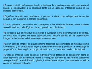Es una posición teórica que tiende a destacar la importancia del individuo frente al
grupo, la colectividad o la sociedad tanto en un aspecto ontológico como en su
aspecto ético-social.
Significa también una tendencia a pensar y obrar con independencia de los
demás, o sin sujetarse a normas generales.
Como postura cosmovisiva se contrapone a las diversas formas, tanto sociales
como filosóficas o ideológicas, de su opuesto: el colectivismo.
Se supone que el individuo es anterior a cualquier forma de institución o sociedad,
de modo que ninguna de estas agrupaciones tendría sentido sin la preservación
íntegra de las partes individuales que las componen.
En un sentido amplio, es aquel sistema filosófico que considera al individuo como
fundamento y fin de todas las leyes y relaciones morales y políticas. Y constituye la
propensión a obrar según su propio albedrío y no en armonía con la colectividad.
Desde el enfoque ético-social, el individuo y sus derechos se consideran como el
valor supremo por excelencia, frente a cualquier dominio de las formas colectivas
de organización social: Estado, Iglesia, institución social, etc., aunque este ha sido a
veces un enfoque criticado.
 