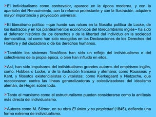 El individualismo como contravalor, aparece en la época moderna, y con la
aparición del Renacimiento, con la reforma protestante y con la Ilustración, adquiere
mayor importancia y proyección universal.
El liberalismo político --que hunde sus raíces en la filosofía política de Locke, de
los ilustrados y en los planteamientos económicos del librecambismo inglés-- ha sido
el defensor histórico de los derechos y de la libertad del individuo en la sociedad
democrática, tal como han sido recogidos en las Declaraciones de los Derechos del
Hombre y del ciudadano o de los derechos humanos.
También los sistemas filosóficos han sido un reflejo del individualismo o del
colectivismo de la propia época, o bien han influido en ellos.
Así, han sido impulsores del individualismo grandes autores del empirismo inglés,
como: Hobbes o Locke, o de la ilustración francesa y alemana; como Rousseau y
Kant, y filósofos existencialistas o vitalistas; como Kierkegaard y Nietzsche, que
reaccionaron contra las líneas generalizadoras y colectivizadoras del idealismo
alemán, de Hegel, sobre todo.
Tanto el marxismo como el estructuralismo pueden considerarse como la antítesis
más directa del individualismo.
Autores como M. Stirner, en su obra El único y su propiedad (1845), defiende una
forma extrema de individualismo.
 