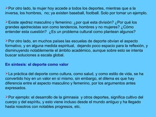 Por otro lado, la mujer hoy accede a todos los deportes, mientras que a la
inversa, los hombres, no; ya existen baseball, football. Solo por tomar un ejemplo.
Existe ajedrez masculino y femenino: ¿por qué esta división? ¿Por qué los
grandes ajedrecistas son como tendencia, hombres y no mujeres? ¿Cómo
entender esta cuestión? ¿Es un problema cultural como plantean algunos?
Por otro lado, en muchos países las escuelas de deporte obvian el aspecto
formativo, y en alguna medida espiritual, dejando poco espacio para la reflexión, y
disminuyendo notablemente el ámbito académico, aunque sobre esto se intenta
buscar soluciones a escala global.
En síntesis: el deporte como valor
La práctica del deporte como cultura, como salud, y como estilo de vida, se ha
convertido hoy en un valor en sí mismo, sin embargo, el dilema es que hay
diferencia entre el aspecto masculino y femenino, por los argumentos antes
expresados.
Por ejemplo: el desarrollo de la gimnasia y otros deportes, significa cultivo del
cuerpo y del espíritu, y esto viene incluso desde el mundo antiguo y ha llegado
hasta nosotros con notables progresos, etc.
 