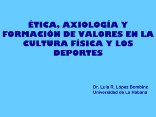 ÉTICA, AXIOLOGÍA Y
FORMACIÓN DE VALORES EN LA
CULTURA FÍSICA Y LOS
DEPORTES
Dr. Luis R. López Bombino
Universidad de La Habana
 