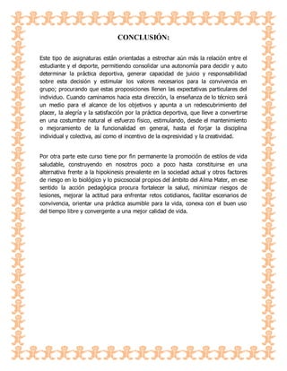 CONCLUSIÓN:
Este tipo de asignaturas están orientadas a estrechar aún más la relación entre el
estudiante y el deporte, permitiendo consolidar una autonomía para decidir y auto
determinar la práctica deportiva, generar capacidad de juicio y responsabilidad
sobre esta decisión y estimular los valores necesarios para la convivencia en
grupo; procurando que estas proposiciones llenen las expectativas particulares del
individuo. Cuando caminamos hacia esta dirección, la enseñanza de lo técnico será
un medio para el alcance de los objetivos y apunta a un redescubrimiento del
placer, la alegría y la satisfacción por la práctica deportiva, que lleve a convertirse
en una costumbre natural el esfuerzo físico, estimulando, desde el mantenimiento
o mejoramiento de la funcionalidad en general, hasta el forjar la disciplina
individual y colectiva, así como el incentivo de la expresividad y la creatividad.
Por otra parte este curso tiene por fin permanente la promoción de estilos de vida
saludable, construyendo en nosotros poco a poco hasta constituirse en una
alternativa frente a la hipokinesis prevalente en la sociedad actual y otros factores
de riesgo en lo biológico y lo psicosocial propios del ámbito del Alma Mater, en ese
sentido la acción pedagógica procura fortalecer la salud, minimizar riesgos de
lesiones, mejorar la actitud para enfrentar retos cotidianos, facilitar escenarios de
convivencia, orientar una práctica asumible para la vida, conexa con el buen uso
del tiempo libre y convergente a una mejor calidad de vida.
 