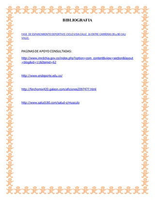 BIBLIOGRAFIA
FASE DE ESPARCIMIENTODEPORTIVO:CICLOVIDA CALLE 16 ENTRE CARRERAS39 y 80 CALI
VALLE.
PAGINAS DE APOYO CONSULTADAS:
http://www.imrdchia.gov.co/index.php?option=com_content&view=section&layout
=blog&id=11&Itemid=62
http://www.endeporte.edu.co/
http://ferchomix420.galeon.com/aficiones2097477.html
http://www.salud180.com/salud-z/musculo
 