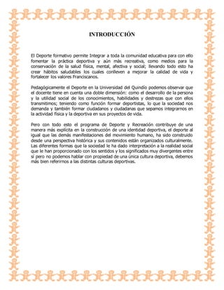 INTRODUCCIÓN
El Deporte formativo permite Integrar a toda la comunidad educativa para con ello
fomentar la práctica deportiva y aún más recreativa, como medios para la
conservación de la salud física, mental, afectiva y social; llevando todo esto ha
crear hábitos saludables los cuales conlleven a mejorar la calidad de vida y
fortalecer los valores Franciscanos.
Pedagógicamente el Deporte en la Universidad del Quindío podemos observar que
el docente tiene en cuenta una doble dimensión: como el desarrollo de la persona
y la utilidad social de los conocimientos, habilidades y destrezas que con ellos
transmitimos; teniendo como función formar deportistas, lo que la sociedad nos
demanda y también formar ciudadanos y ciudadanas que sepamos integrarnos en
la actividad física y la deportiva en sus proyectos de vida.
Pero con todo esto el programa de Deporte y Recreación contribuye de una
manera más explícita en la construcción de una identidad deportiva, el deporte al
igual que las demás manifestaciones del movimiento humano, ha sido construido
desde una perspectiva histórica y sus contenidos están organizados culturalmente.
Las diferentes formas que la sociedad le ha dado interpretación a la realidad social
que le han proporcionado con los sentidos y los significados muy divergentes entre
sí pero no podemos hablar con propiedad de una única cultura deportiva, debemos
más bien referirnos a las distintas culturas deportivas.
 