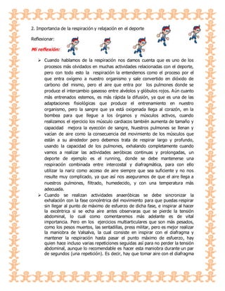 2. Importancia de la respiración y relajación en el deporte
Reflexionar:
Mi reflexión:
 Cuando hablamos de la respiración nos damos cuenta que es uno de los
procesos más olvidados en muchas actividades relacionadas con el deporte,
pero con todo esto la respiración la entendemos como el proceso por el
que entra oxígeno a nuestro organismo y sale convertido en dióxido de
carbono del mismo, pero el aire que entra por los pulmones donde se
produce el intercambio gaseoso entre alvéolos y glóbulos rojos. Aún cuanto
más entrenados estemos, es más rápida la difusión, ya que es una de las
adaptaciones fisiológicas que produce el entrenamiento en nuestro
organismo, pero la sangre que ya está oxigenada llega al corazón, en la
bombea para que llegue a los órganos y músculos activos, cuando
realizamos el ejercicio los músculo cardiacos también aumenta de tamaño y
capacidad mejora la eyección de sangre, Nuestros pulmones se llenan y
vacían de aire como la consecuencia del movimiento de los músculos que
están a su alrededor pero debemos trata de respirar largo y profundo,
usando la capacidad de los pulmones, exhalando completamente cuando
vamos a realizar las actividades aeróbicas continuas y prolongadas, un
deporte de ejemplo es el running, donde se debe mantenerse una
respiración combinada entre intercostal y diafragmática, para con ello
utilizar la nariz como acceso de aire siempre que sea suficiente y no nos
resulte muy complicado, ya que así nos aseguramos de que el aire llega a
nuestros pulmones, filtrado, humedecido, y con una temperatura más
adecuada.
 Cuando se realizan actividades anaeróbicas se debe sincronizar la
exhalación con la fase concéntrica del movimiento para que puedas respirar
sin llegar al punto de máximo de esfuerzo de dicha fase, e inspirar al hacer
la excéntrica si se echa aire antes observaras que se pierde la tensión
abdominal, lo cual como comentaremos más adelante es de vital
importancia. Pero en los ejercicios multiarticulares que son más pesados,
como los pesos muertos, las sentadillas, press militar, pero es mejor realizar
la maniobra de Valsalva, la cual consiste en inspirar con el diafragma y
mantener la respiración hasta pasar el punto máximo de esfuerzo, hay
quien hace incluso varias repeticiones seguidas así para no perder la tensión
abdominal, aunque lo recomendable es hacer esta maniobra durante un par
de segundos (una repetición). Es decir, hay que tomar aire con el diafragma
 