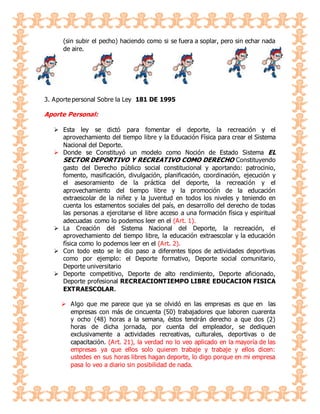 (sin subir el pecho) haciendo como si se fuera a soplar, pero sin echar nada
de aire.
3. Aporte personal Sobre la Ley 181 DE 1995
Aporte Personal:
 Esta ley se dictó para fomentar el deporte, la recreación y el
aprovechamiento del tiempo libre y la Educación Física para crear el Sistema
Nacional del Deporte.
 Donde se Constituyó un modelo como Noción de Estado Sistema EL
SECTOR DEPORTIVO Y RECREATIVO COMO DERECHO Constituyendo
gasto del Derecho público social constitucional y aportando: patrocinio,
fomento, masificación, divulgación, planificación, coordinación, ejecución y
el asesoramiento de la práctica del deporte, la recreación y el
aprovechamiento del tiempo libre y la promoción de la educación
extraescolar de la niñez y la juventud en todos los niveles y teniendo en
cuenta los estamentos sociales del país, en desarrollo del derecho de todas
las personas a ejercitarse el libre acceso a una formación física y espiritual
adecuadas como lo podemos leer en el (Art. 1).
 La Creación del Sistema Nacional del Deporte, la recreación, el
aprovechamiento del tiempo libre, la educación extraescolar y la educación
física como lo podemos leer en el (Art. 2).
 Con todo esto se le dio paso a diferentes tipos de actividades deportivas
como por ejemplo: el Deporte formativo, Deporte social comunitario,
Deporte universitario
 Deporte competitivo, Deporte de alto rendimiento, Deporte aficionado,
Deporte profesional RECREACIONTIEMPO LIBRE EDUCACION FISICA
EXTRAESCOLAR.
 Algo que me parece que ya se olvidó en las empresas es que en las
empresas con más de cincuenta (50) trabajadores que laboren cuarenta
y ocho (48) horas a la semana, éstos tendrán derecho a que dos (2)
horas de dicha jornada, por cuenta del empleador, se dediquen
exclusivamente a actividades recreativas, culturales, deportivas o de
capacitación. (Art. 21), la verdad no lo veo aplicado en la mayoría de las
empresas ya que ellos solo quieren trabaje y trabaje y ellos dicen:
ustedes en sus horas libres hagan deporte, lo digo porque en mi empresa
pasa lo veo a diario sin posibilidad de nada.
 