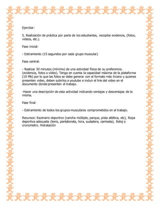 Ejercitar:
5. Realización de práctica por parte de los estudiantes, recopilar evidencia, (fotos,
videos, etc.).
Fase inicial:
- Estiramiento (15 segundos por cada grupo muscular)
Fase central:
- Realizar 30 minutos (mínimo) de una actividad física de su preferencia.
(evidencia, fotos o video). Tenga en cuenta la capacidad máxima de la plataforma
(10 Mb) por lo que las fotos se debe generar con el formato más liviano y quienes
presenten video, deben subirlos a youtube e incluir el link del video en el
documento donde presenten el trabajo.
-Hacer una descripción de esta actividad indicando ventajas y desventajas de la
misma.
Fase final:
- Estiramiento de todos los grupos musculares comprometidos en el trabajo.
Recursos: Escenario deportivo (cancha múltiple, parque, pista atlética, etc), Ropa
deportiva adecuada (tenis, pantaloneta, licra, sudadera, camiseta), Reloj o
cronometro. Hidratación
 