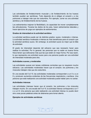 11
Las actividades de fortalecimiento muscular y de fortalecimiento de los huesos
también pueden ser aeróbicas. Todo depende de si obligan al corazón y a los
pulmones a trabajar más que de costumbre. Por ejemplo, correr es una actividad
aeróbica y de fortalecimiento de los huesos.
Los estiramientos mejoran la flexibilidad y la capacidad de mover completamente
las articulaciones. Tocarse los dedos de los pies, hacer estiramientos laterales y
hacer ejercicios de yoga son ejemplos de estiramientos.
Grados de intensidad en la actividad aeróbica
La actividad aeróbica puede ser de distintos grados: suave, moderada o intensa.
La actividad aeróbica moderada e intensa es más beneficiosa para el corazón que
la actividad aeróbica suave. Sin embargo, la actividad suave es mejor que la falta
de actividad.
El grado de intensidad depende del esfuerzo que sea necesario hacer para
realizar la actividad. Por lo general, las personas que no están en buena forma
física tienen que esforzarse más que las que están en mejor forma. Por esa razón,
lo que representa una actividad suave para una persona puede ser una actividad
de intensidad moderada para otra.
Actividades suaves y moderadas
Las actividades suaves son tareas cotidianas corrientes que no requieren mucho
esfuerzo. Las actividades moderadas hacen que el corazón, los pulmones y los
músculos trabajen más que de costumbre.
En una escala del 0 al 10, las actividades moderadas corresponden a un 5 o a un
6 y producen aumentos evidentes de las frecuencias respiratoria y cardíaca. Una
persona que está realizando una actividad moderada puede hablar pero no cantar.
Actividades intensas
Las actividades intensas hacen que el corazón, los pulmones y los músculos
trabajen mucho. En una escala del 0 al 10, la actividad intensa corresponde a un 7
o a un 8. Una persona que está realizando una actividad intensa no puede decir
sino unas pocas palabras antes de detenerse para tomar aliento.
Ejemplos de actividades aeróbicas
 